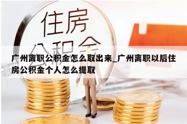 广州离职公积金怎么取出来_广州离职以后住房公积金个人怎么提取