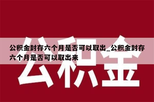 公积金封存六个月是否可以取出_公积金封存六个月是否可以取出来