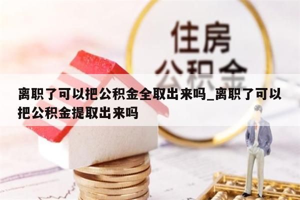 离职了可以把公积金全取出来吗_离职了可以把公积金提取出来吗